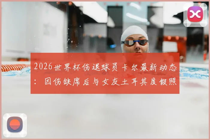 2026世界杯伤退球员卡尔最新动态:因伤缺席后与女友土耳其度假照片曝光,图片报报道其恢复情况