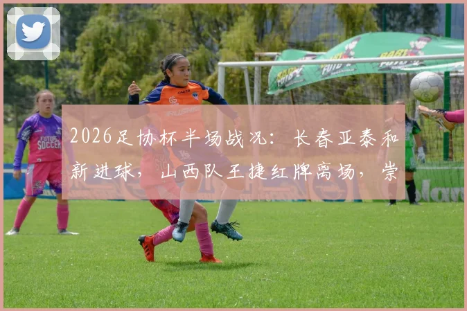 2026足协杯半场战况：长春亚泰和新进球，山西队王捷红牌离场，崇德荣海0-1暂时落后