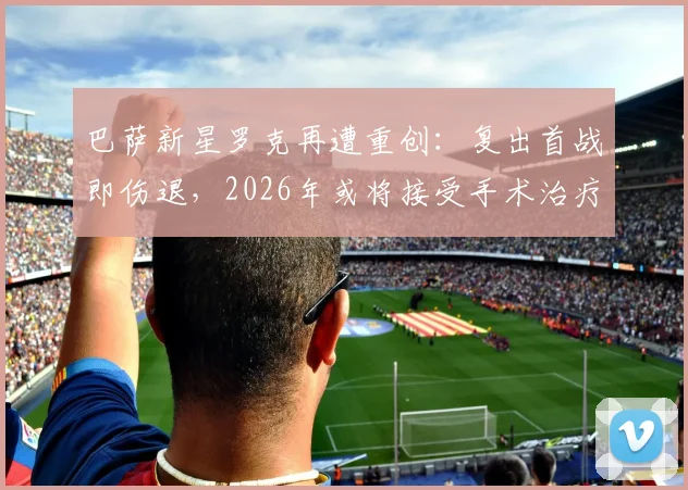 巴萨新星罗克再遭重创：复出首战即伤退，2026年或将接受手术治疗，伤情详细解读