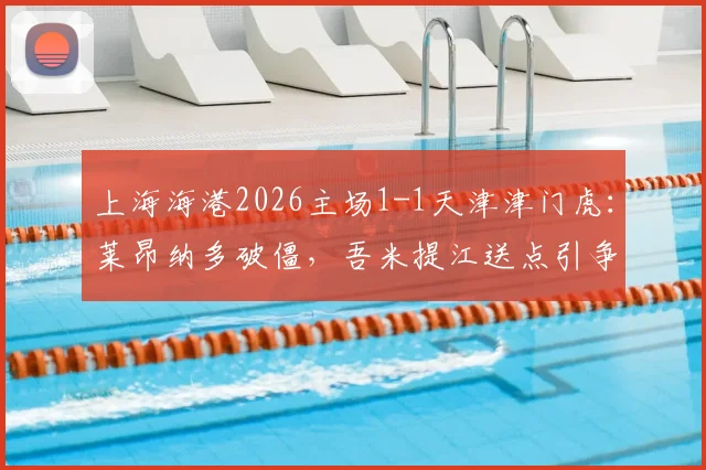 上海海港2026主场1-1天津津门虎：莱昂纳多破僵，吾米提江送点引争议，哈达斯失点留憾