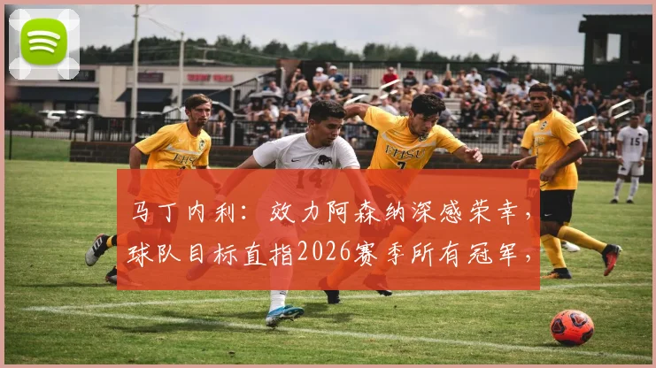 马丁内利：效力阿森纳深感荣幸，球队目标直指2026赛季所有冠军，附其周薪与合同关键信息解读