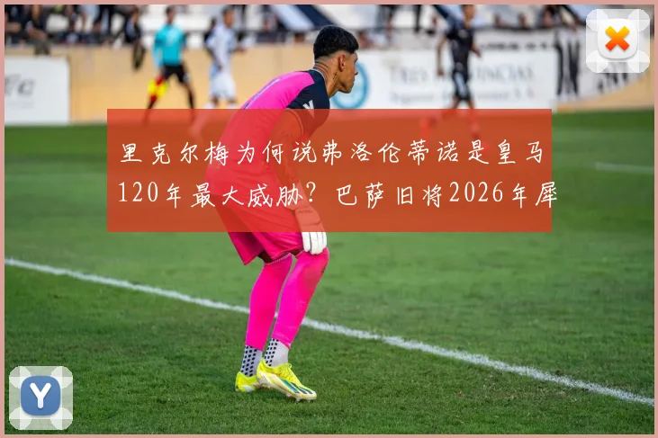 里克尔梅为何说弗洛伦蒂诺是皇马120年最大威胁?巴萨旧将2026年犀利言论引发热议