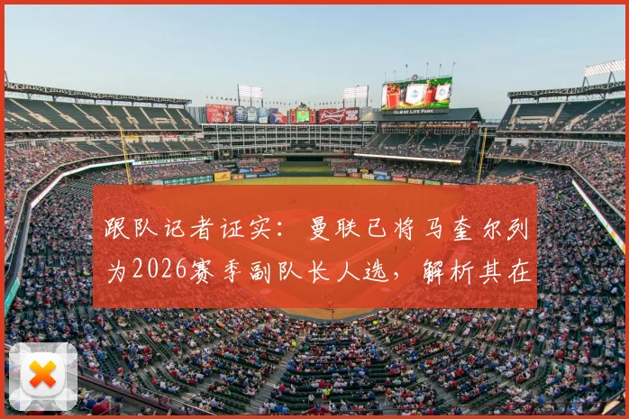 跟队记者证实：曼联已将马奎尔列为2026赛季副队长人选，解析其在更衣室的关键地位