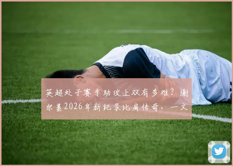 英超处子赛季助攻上双有多难?谢尔基2026年新纪录比肩传奇,一文看懂天才中场含金量