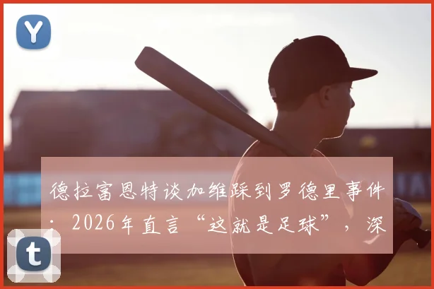 德拉富恩特谈加维踩到罗德里事件：2026年直言“这就是足球”，深度解析为何无需道歉