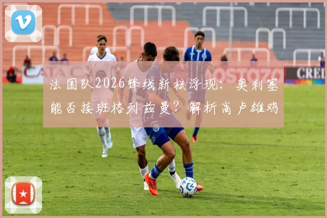法国队2026锋线新核浮现：奥利塞能否接班格列兹曼？解析高卢雄鸡雄厚进攻人才储备