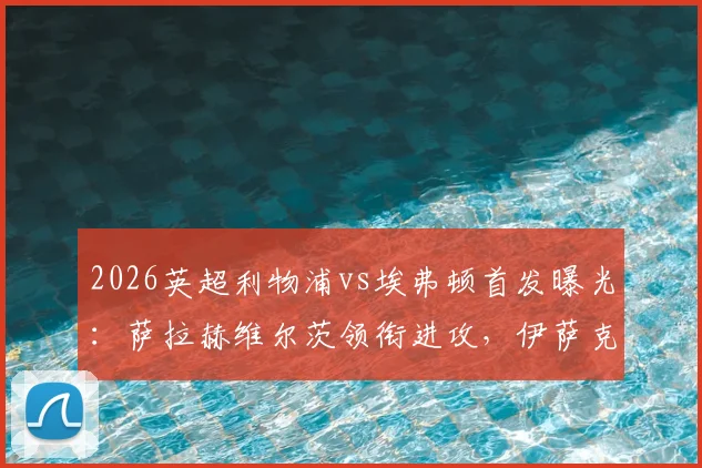 2026英超利物浦vs埃弗顿首发曝光：萨拉赫维尔茨领衔进攻，伊萨克迎来关键战，球迷速看解析