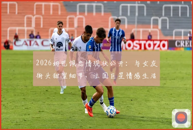 2026姆巴佩恋情现状公开：与女友街头甜蜜细节，法国巨星情感生活全览