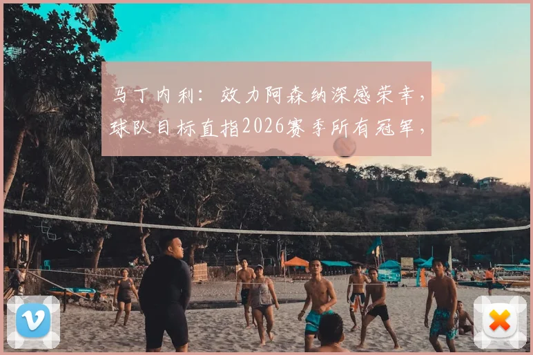 马丁内利：效力阿森纳深感荣幸，球队目标直指2026赛季所有冠军，附其周薪与合同关键信息解读