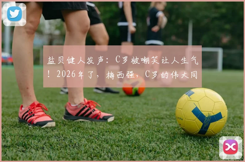 盐贝健人发声：C罗被嘲笑让人生气！2026年了，梅西强，C罗的伟大同样不容质疑