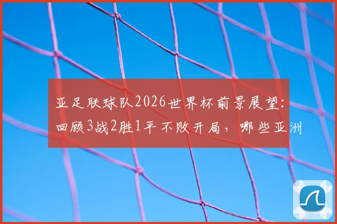 亚足联球队2026世界杯前景展望：回顾3战2胜1平不败开局，哪些亚洲球队曾做到？